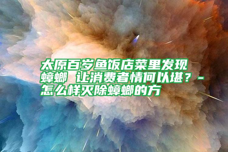 太原百歲魚飯店菜里發(fā)現(xiàn)蟑螂 讓消費者情何以堪?-怎么樣滅除蟑螂的方
