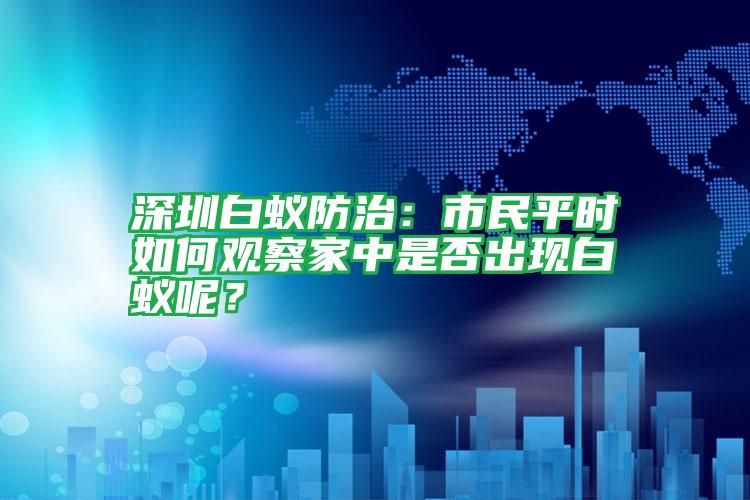 深圳白蟻防治:市民平時如何觀察家中是否出現(xiàn)白蟻呢?
