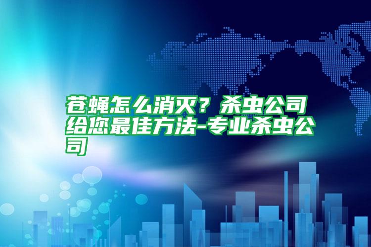 蒼蠅怎么消滅?殺蟲公司給您最佳方法-專業(yè)殺蟲公司