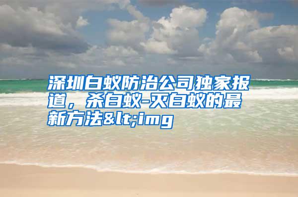 深圳白蟻防治公司獨(dú)家報(bào)道,殺白蟻-滅白蟻的最新方法<img