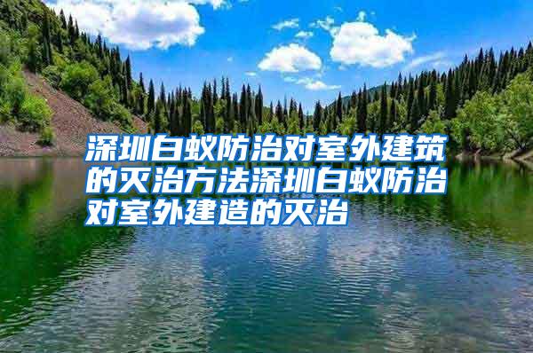 深圳白蟻防治對(duì)室外建筑的滅治方法深圳白蟻防治對(duì)室外建造的滅治