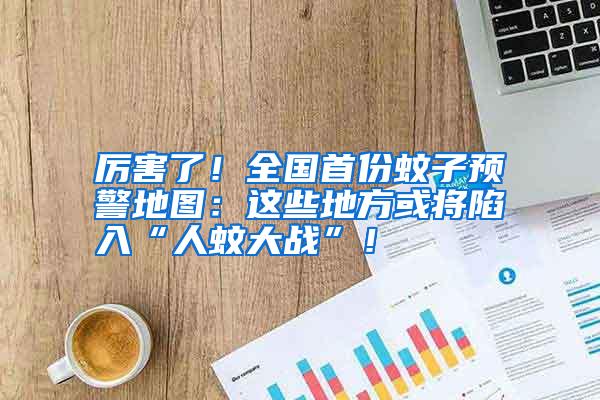 厲害了!全國首份蚊子預警地圖:這些地方或將陷入“人蚊大戰(zhàn)”!