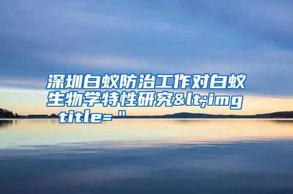 深圳白蟻防治工作對白蟻生物學(xué)特性研究<img title="