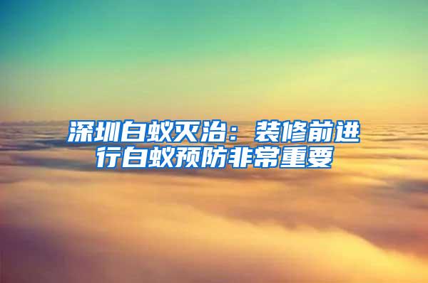 深圳白蟻滅治：裝修前進行白蟻預防非常重要