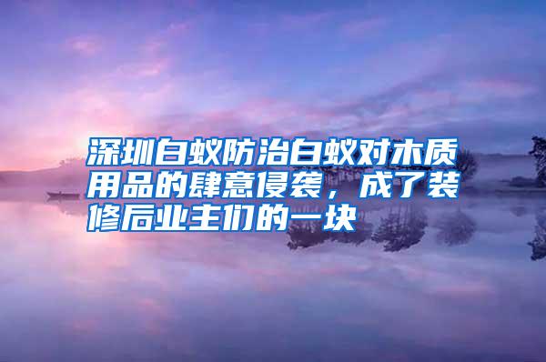 深圳白蟻防治白蟻對(duì)木質(zhì)用品的肆意侵襲,成了裝修后業(yè)主們的一塊