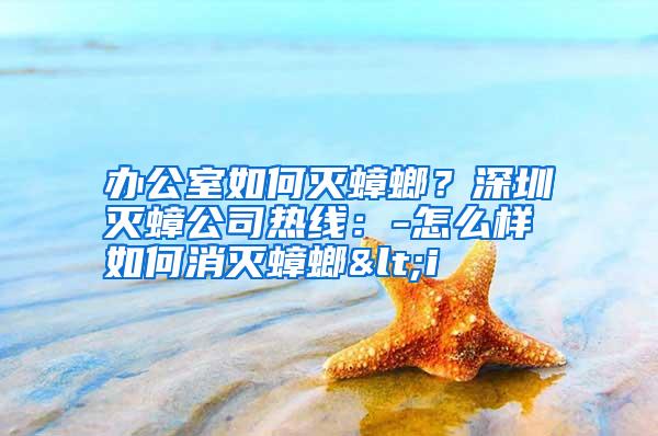辦公室如何滅蟑螂?深圳滅蟑公司熱線:-怎么樣如何消滅蟑螂<i